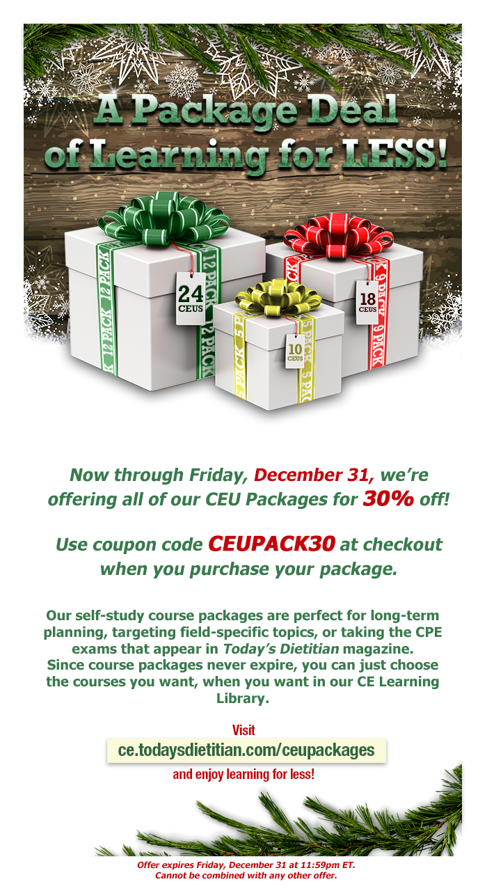 A Package Deal of Learning for LESS! Now through Friday, December 31, we're offering all of our CEU Packages for 30% off! Use coupon code PACK30 at checkout when you purchase your package. Our self-study course packages are perfect for long-term planning, targeting field-specific topics, or taking the CPE Monthly exams that appear in Today's Dietitian magazine each month.  Since course packages never expire, you can just choose the courses you want, when you want in our CE Learning Library. Visit https://ce.todaysdietitian.com/CEUPackages and enjoy learning for less!