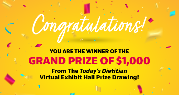 Congratulations! You are the winner of the Grand Prize of $1,000 from the Today's Dietitian Virtual Exhibit Hall prize drawing!