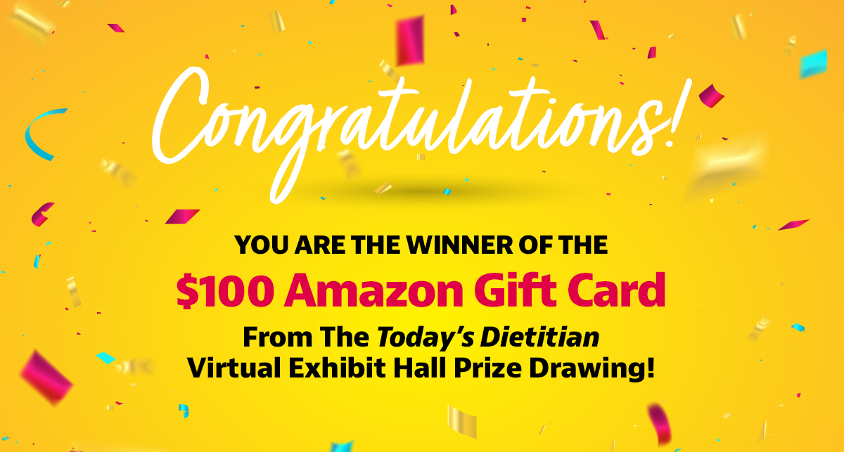 Congratulations! You are the winner of the Grand Prize of the $100 Amazon Gift Card from the Today's Dietitian Virtual Exhibit Hall prize drawing!