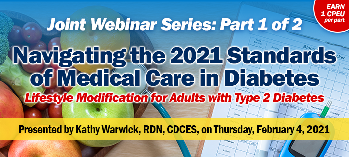 Joint Webinar Series: Part 1 of 2 | Navigating the 2021 Standards of Medical Care in Diabetes: Lifestyle Modification for Adults with Type 2 Diabetes | Presented by Kathy Warwick, RDN, CDCES | Thursday, February 4, 2021, 2-3:30 PM EST | Earn 1 CPEU per part